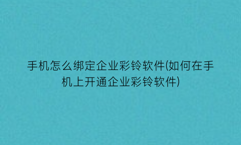 “手机怎么绑定企业彩铃软件(如何在手机上开通企业彩铃软件)