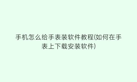 “手机怎么给手表装软件教程(如何在手表上下载安装软件)
