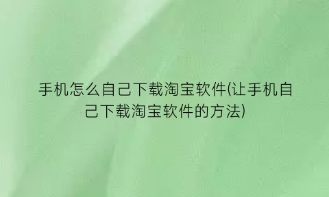 手机怎么自己下载淘宝软件(让手机自己下载淘宝软件的方法)