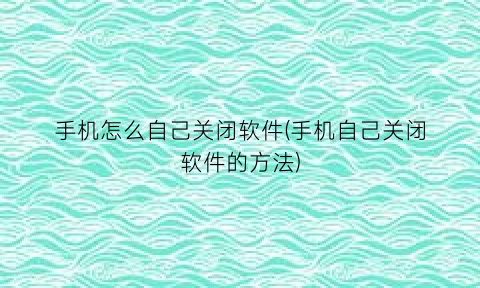 “手机怎么自己关闭软件(手机自己关闭软件的方法)