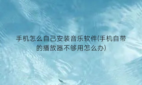 手机怎么自己安装音乐软件(手机自带的播放器不够用怎么办)