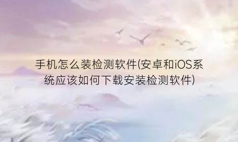 “手机怎么装检测软件(安卓和iOS系统应该如何下载安装检测软件)