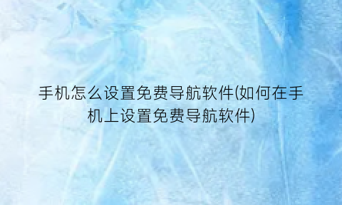 手机怎么设置免费导航软件(如何在手机上设置免费导航软件)