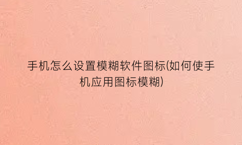 “手机怎么设置模糊软件图标(如何使手机应用图标模糊)
