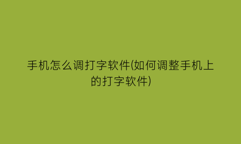 手机怎么调打字软件(如何调整手机上的打字软件)