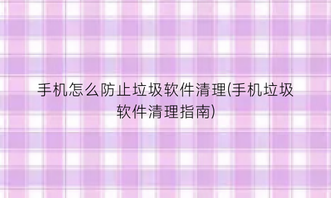 “手机怎么防止垃圾软件清理(手机垃圾软件清理指南)