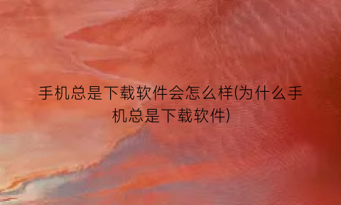 “手机总是下载软件会怎么样(为什么手机总是下载软件)