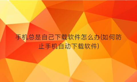 手机总是自己下载软件怎么办(如何防止手机自动下载软件)