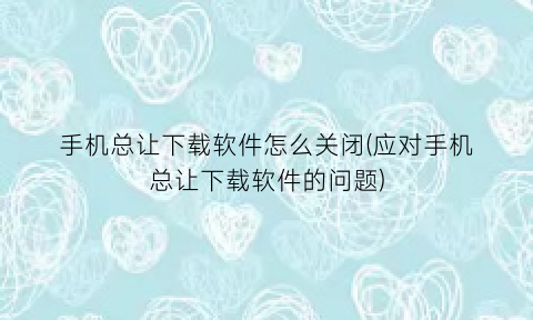 手机总让下载软件怎么关闭(应对手机总让下载软件的问题)