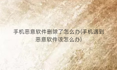 手机恶意软件删除了怎么办(手机遇到恶意软件该怎么办)