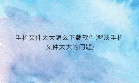 “手机文件太大怎么下载软件(解决手机文件太大的问题)