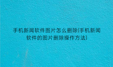 手机新闻软件图片怎么删除(手机新闻软件的图片删除操作方法)