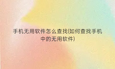 手机无用软件怎么查找(如何查找手机中的无用软件)