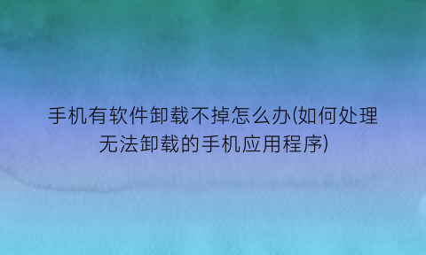 “手机有软件卸载不掉怎么办(如何处理无法卸载的手机应用程序)