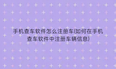 手机查车软件怎么注册车(如何在手机查车软件中注册车辆信息)