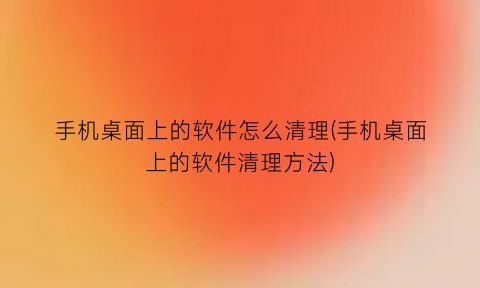 手机桌面上的软件怎么清理(手机桌面上的软件清理方法)