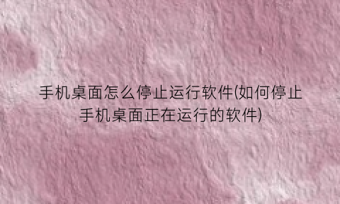 手机桌面怎么停止运行软件(如何停止手机桌面正在运行的软件)