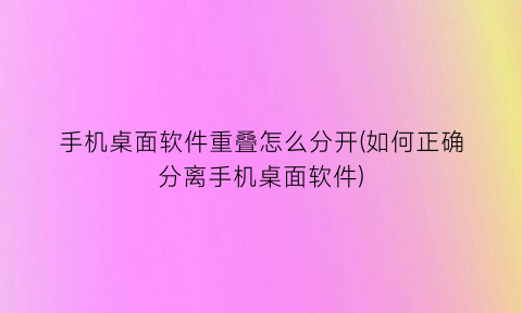 “手机桌面软件重叠怎么分开(如何正确分离手机桌面软件)