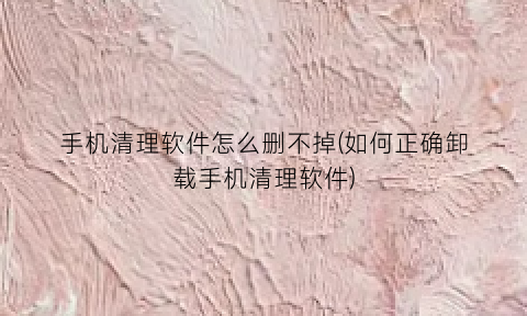 “手机清理软件怎么删不掉(如何正确卸载手机清理软件)