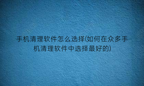 “手机清理软件怎么选择(如何在众多手机清理软件中选择最好的)