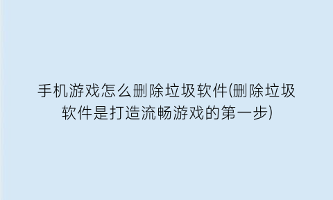 手机游戏怎么删除垃圾软件(删除垃圾软件是打造流畅游戏的第一步)