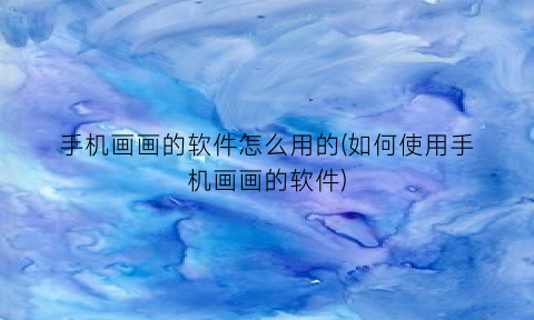 手机画画的软件怎么用的(如何使用手机画画的软件)