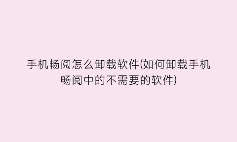 手机畅阅怎么卸载软件(如何卸载手机畅阅中的不需要的软件)