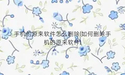 “手机的原来软件怎么删除(如何删除手机的原来软件)