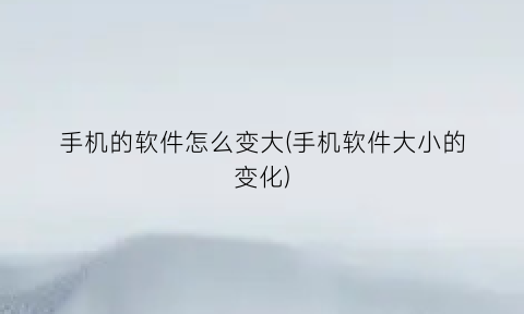 手机的软件怎么变大(手机软件大小的变化)