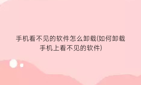 手机看不见的软件怎么卸载(如何卸载手机上看不见的软件)