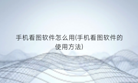 “手机看图软件怎么用(手机看图软件的使用方法)