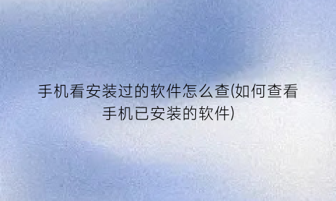 手机看安装过的软件怎么查(如何查看手机已安装的软件)