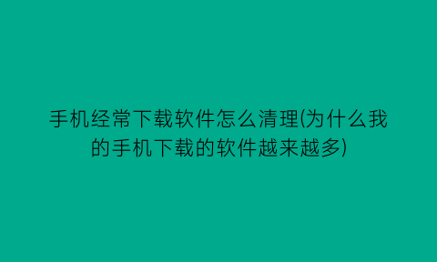 “手机经常下载软件怎么清理(为什么我的手机下载的软件越来越多)