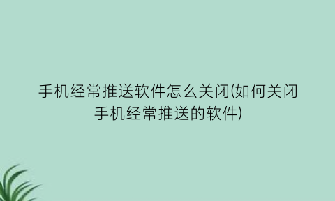 “手机经常推送软件怎么关闭(如何关闭手机经常推送的软件)