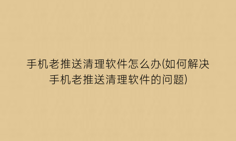 手机老推送清理软件怎么办(如何解决手机老推送清理软件的问题)