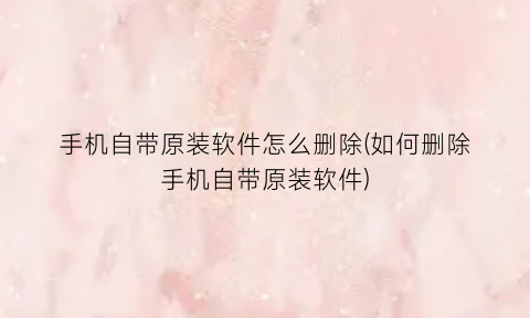 “手机自带原装软件怎么删除(如何删除手机自带原装软件)