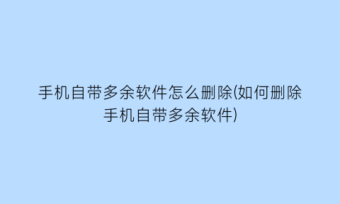 “手机自带多余软件怎么删除(如何删除手机自带多余软件)