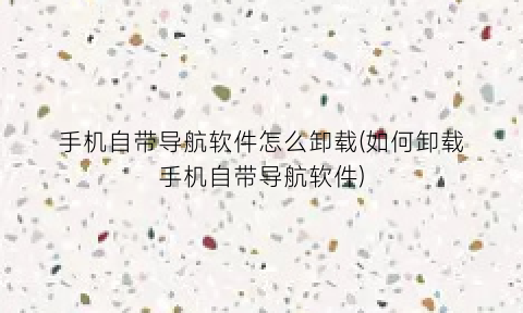 手机自带导航软件怎么卸载(如何卸载手机自带导航软件)