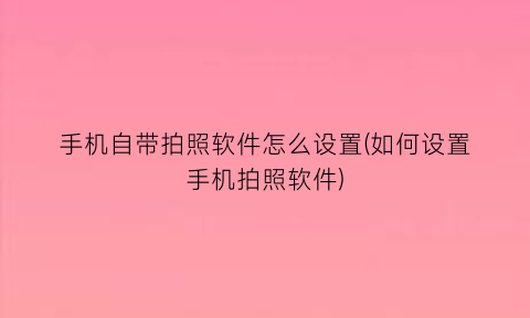 手机自带拍照软件怎么设置(如何设置手机拍照软件)