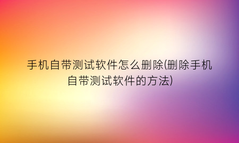 手机自带测试软件怎么删除(删除手机自带测试软件的方法)