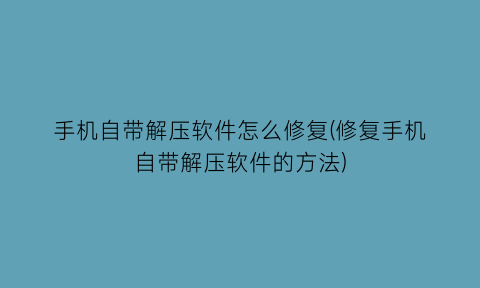 手机自带解压软件怎么修复(修复手机自带解压软件的方法)