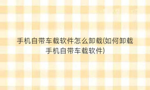 “手机自带车载软件怎么卸载(如何卸载手机自带车载软件)