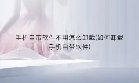 手机自带软件不用怎么卸载(如何卸载手机自带软件)