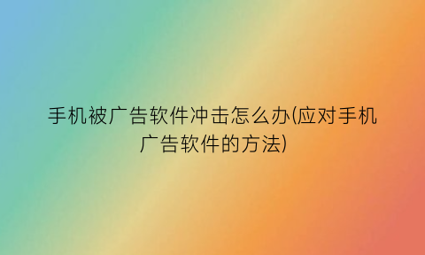 “手机被广告软件冲击怎么办(应对手机广告软件的方法)