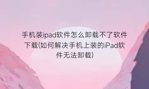 手机装ipad软件怎么卸载不了软件下载(如何解决手机上装的iPad软件无法卸载)