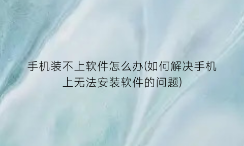 手机装不上软件怎么办(如何解决手机上无法安装软件的问题)