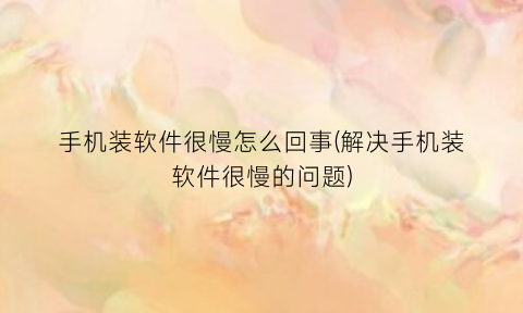 手机装软件很慢怎么回事(解决手机装软件很慢的问题)