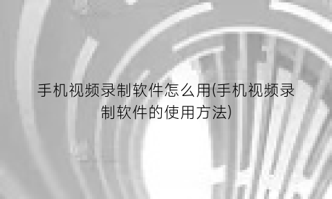 “手机视频录制软件怎么用(手机视频录制软件的使用方法)