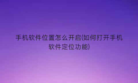 “手机软件位置怎么开启(如何打开手机软件定位功能)