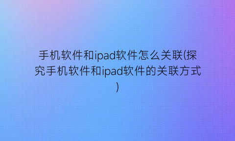 “手机软件和ipad软件怎么关联(探究手机软件和ipad软件的关联方式)